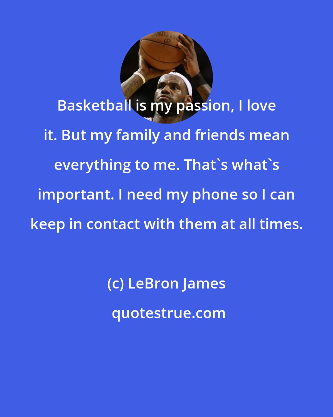 LeBron James: Basketball is my passion, I love it. But my family and friends mean everything to me. That's what's important. I need my phone so I can keep in contact with them at all times.