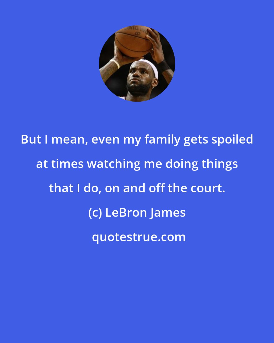 LeBron James: But I mean, even my family gets spoiled at times watching me doing things that I do, on and off the court.