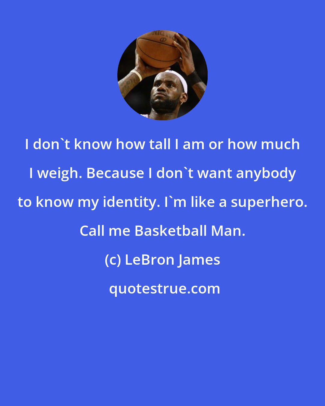 LeBron James: I don't know how tall I am or how much I weigh. Because I don't want anybody to know my identity. I'm like a superhero. Call me Basketball Man.