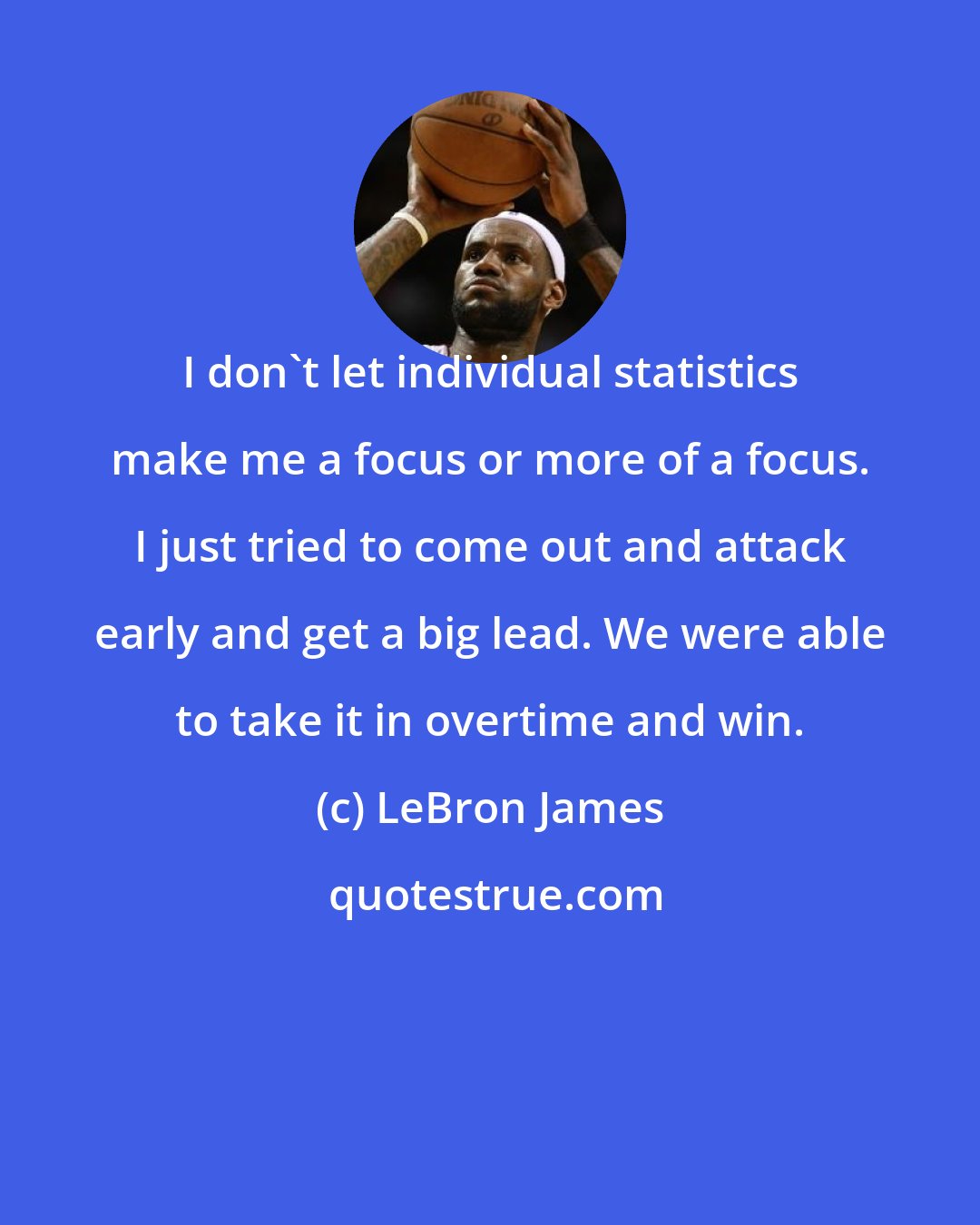 LeBron James: I don't let individual statistics make me a focus or more of a focus. I just tried to come out and attack early and get a big lead. We were able to take it in overtime and win.