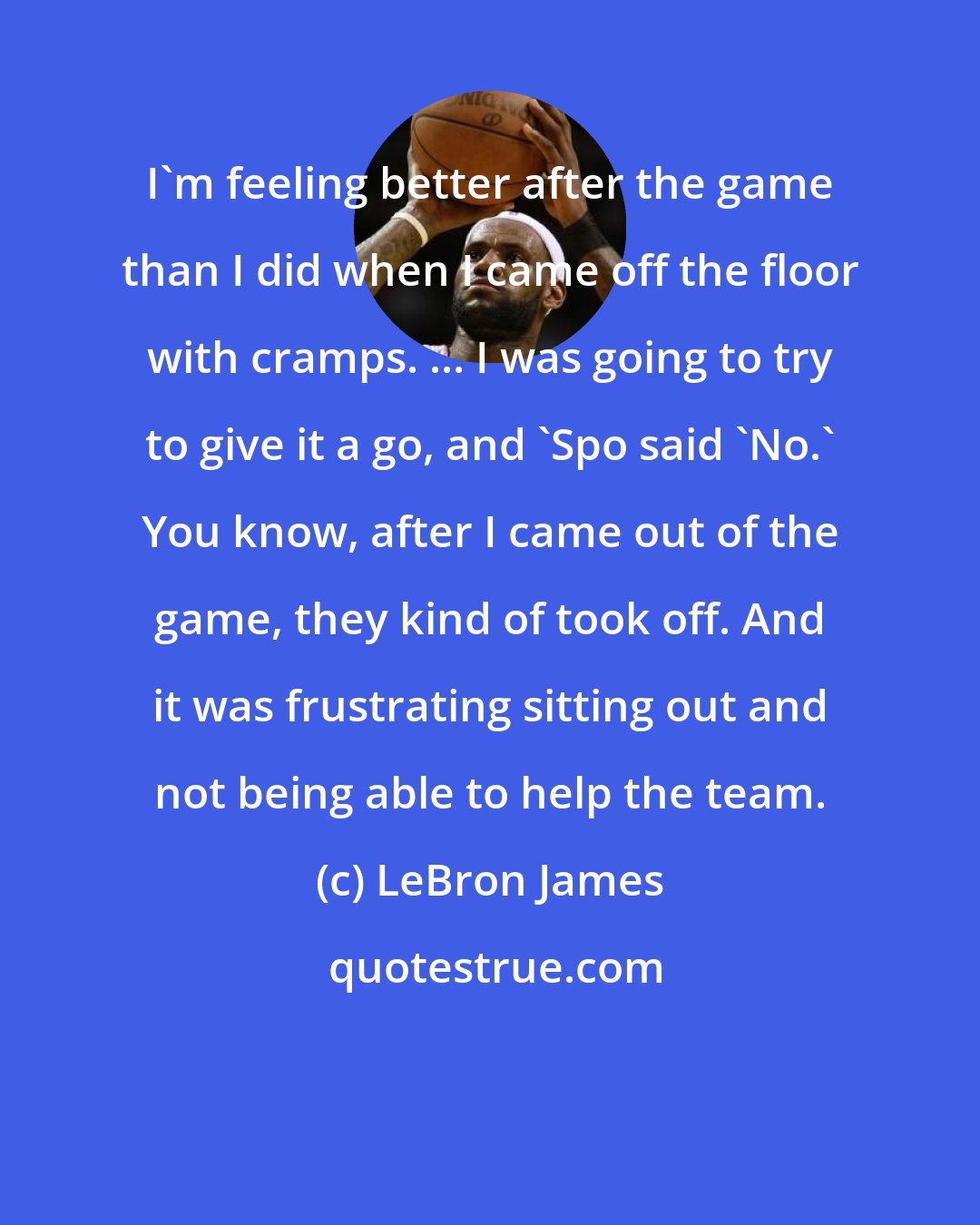 LeBron James: I'm feeling better after the game than I did when I came off the floor with cramps. ... I was going to try to give it a go, and 'Spo said 'No.' You know, after I came out of the game, they kind of took off. And it was frustrating sitting out and not being able to help the team.