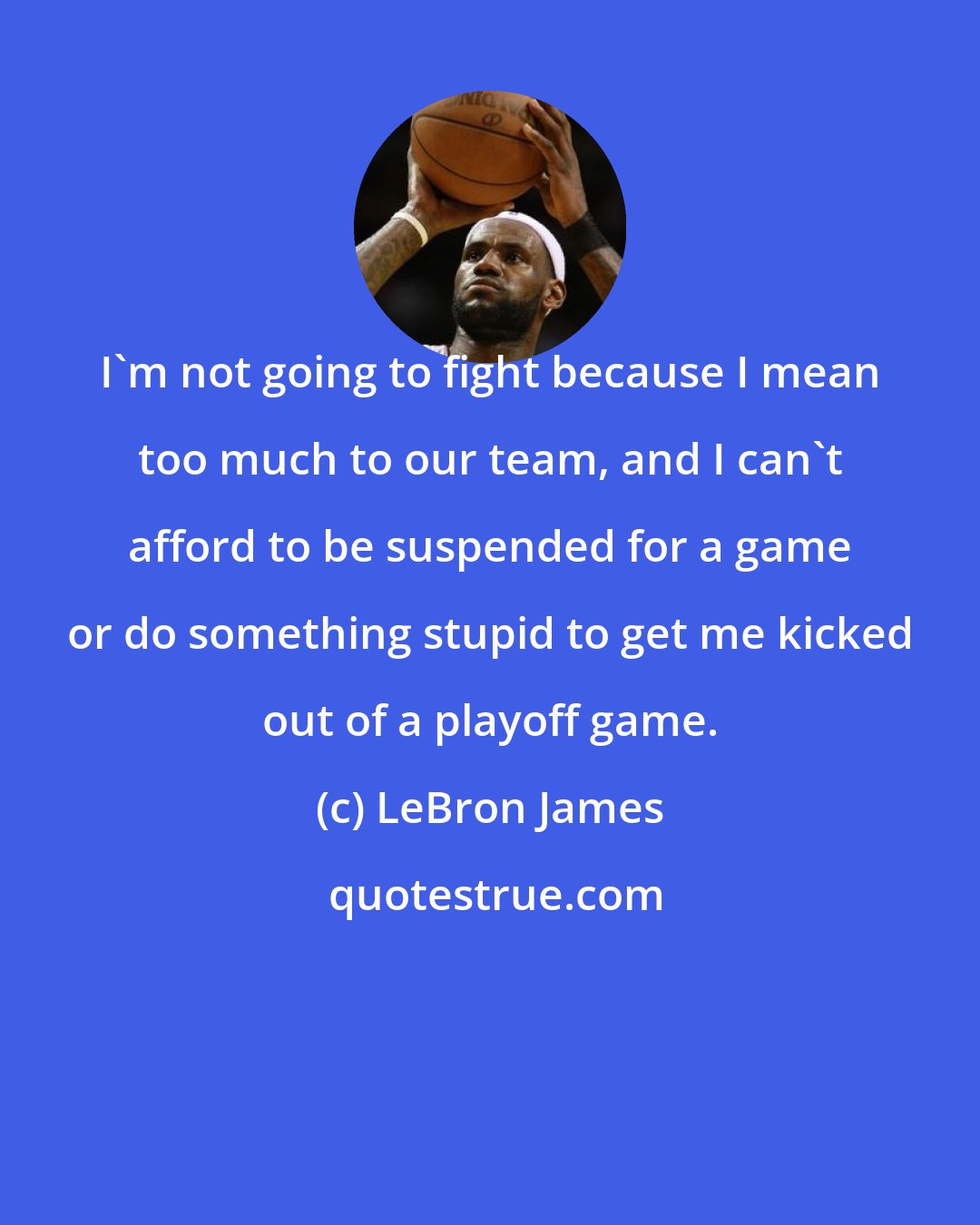 LeBron James: I'm not going to fight because I mean too much to our team, and I can't afford to be suspended for a game or do something stupid to get me kicked out of a playoff game.