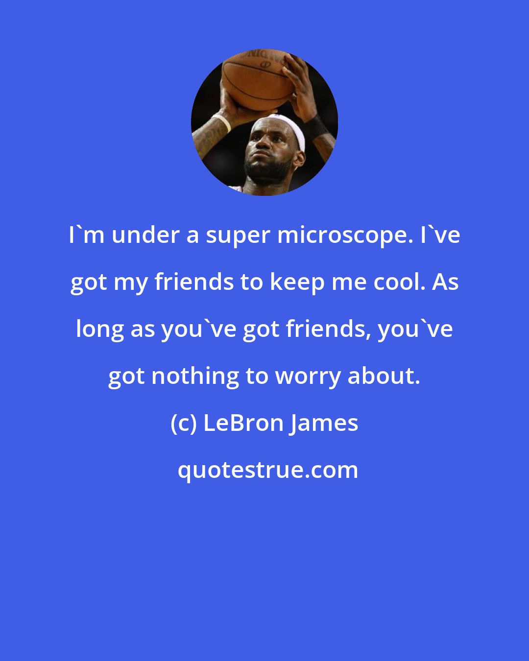 LeBron James: I'm under a super microscope. I've got my friends to keep me cool. As long as you've got friends, you've got nothing to worry about.