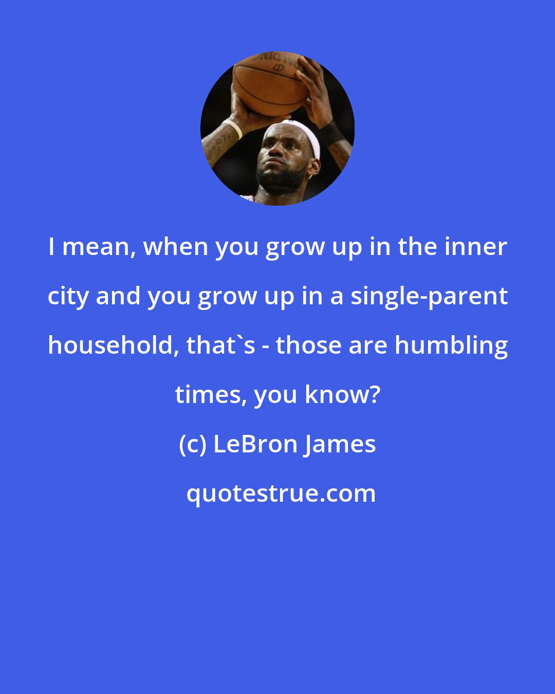 LeBron James: I mean, when you grow up in the inner city and you grow up in a single-parent household, that's - those are humbling times, you know?