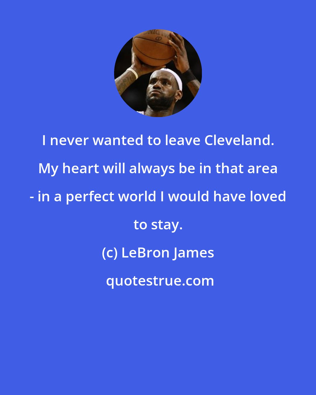 LeBron James: I never wanted to leave Cleveland. My heart will always be in that area - in a perfect world I would have loved to stay.