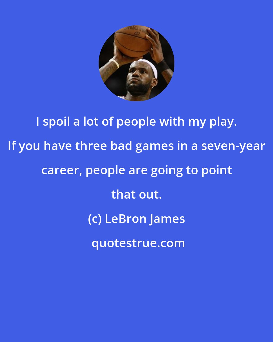 LeBron James: I spoil a lot of people with my play. If you have three bad games in a seven-year career, people are going to point that out.