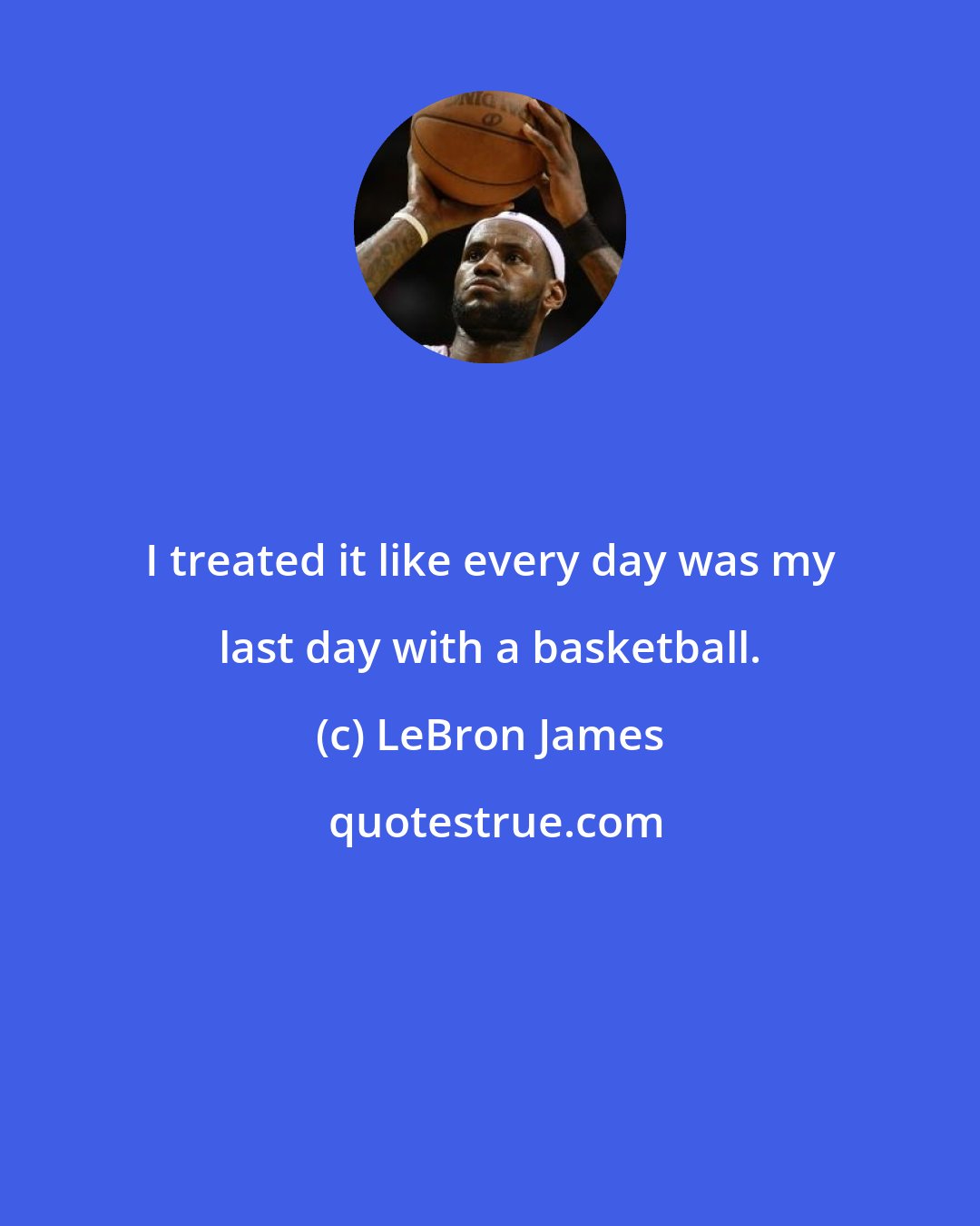 LeBron James: I treated it like every day was my last day with a basketball.