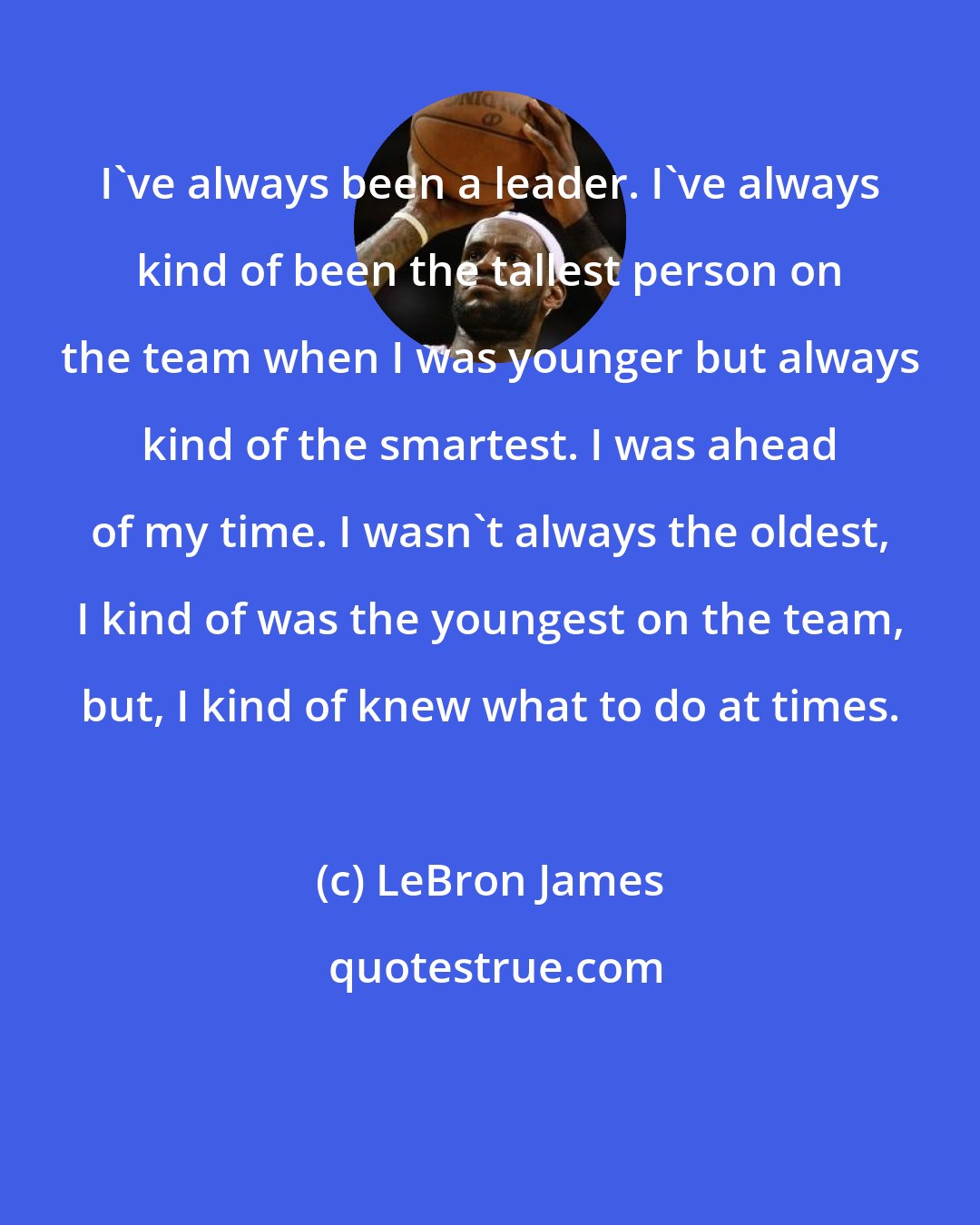 LeBron James: I've always been a leader. I've always kind of been the tallest person on the team when I was younger but always kind of the smartest. I was ahead of my time. I wasn't always the oldest, I kind of was the youngest on the team, but, I kind of knew what to do at times.