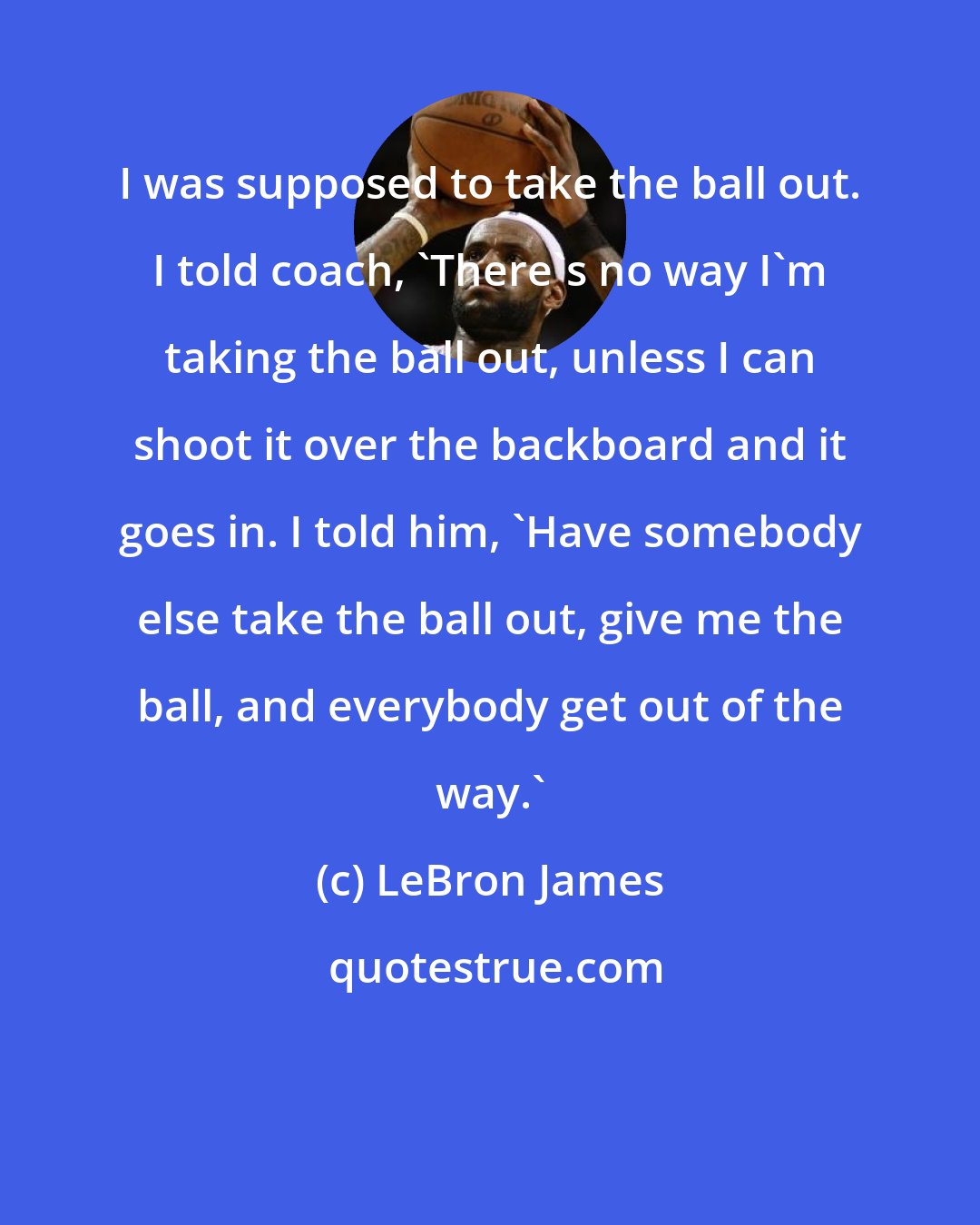 LeBron James: I was supposed to take the ball out. I told coach, 'There's no way I'm taking the ball out, unless I can shoot it over the backboard and it goes in. I told him, 'Have somebody else take the ball out, give me the ball, and everybody get out of the way.'