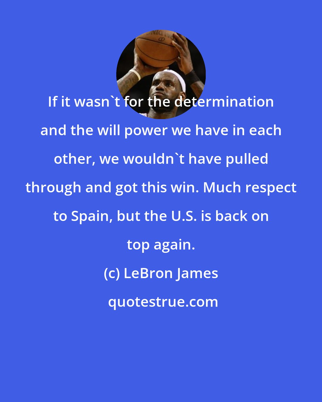 LeBron James: If it wasn't for the determination and the will power we have in each other, we wouldn't have pulled through and got this win. Much respect to Spain, but the U.S. is back on top again.