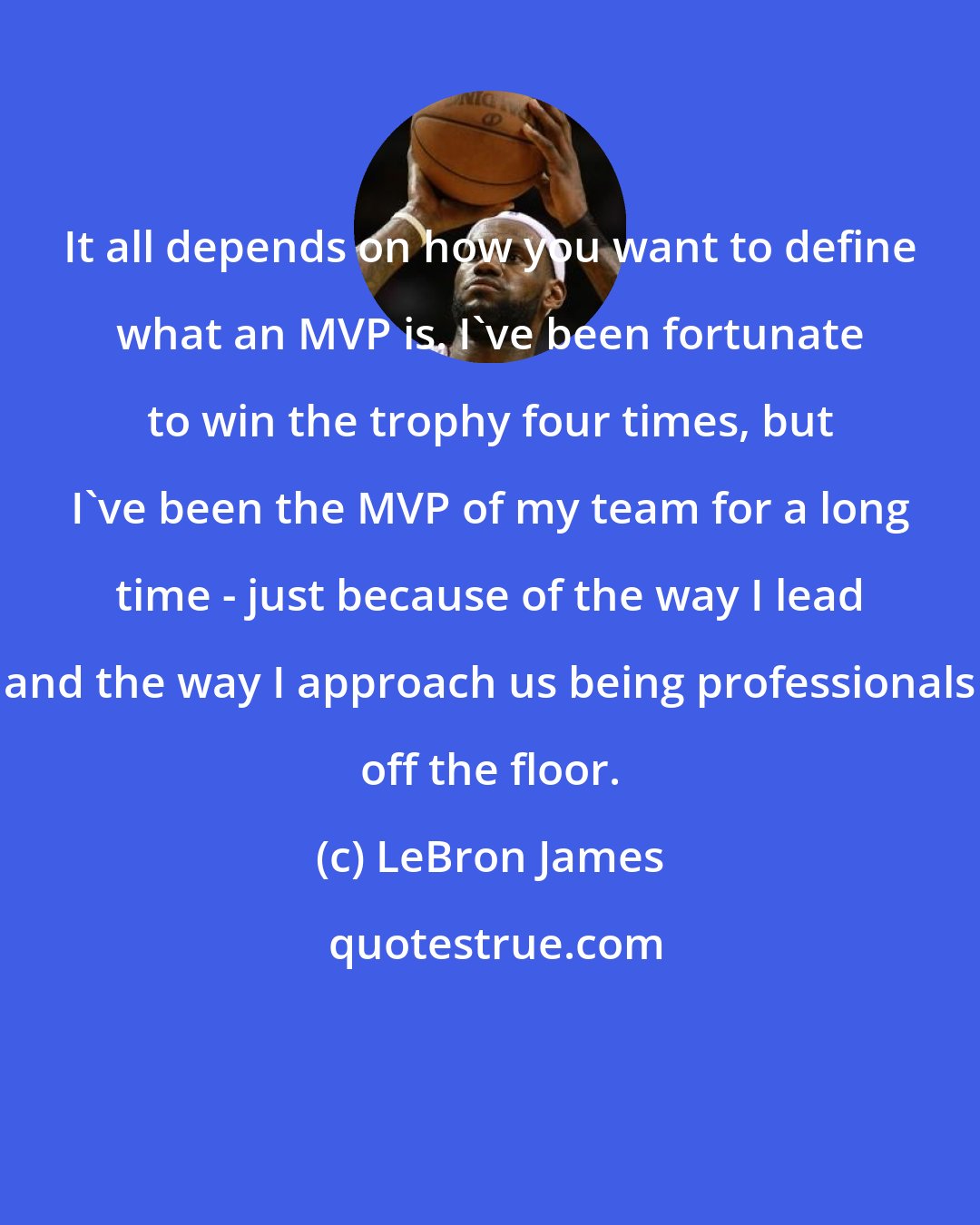 LeBron James: It all depends on how you want to define what an MVP is. I've been fortunate to win the trophy four times, but I've been the MVP of my team for a long time - just because of the way I lead and the way I approach us being professionals off the floor.