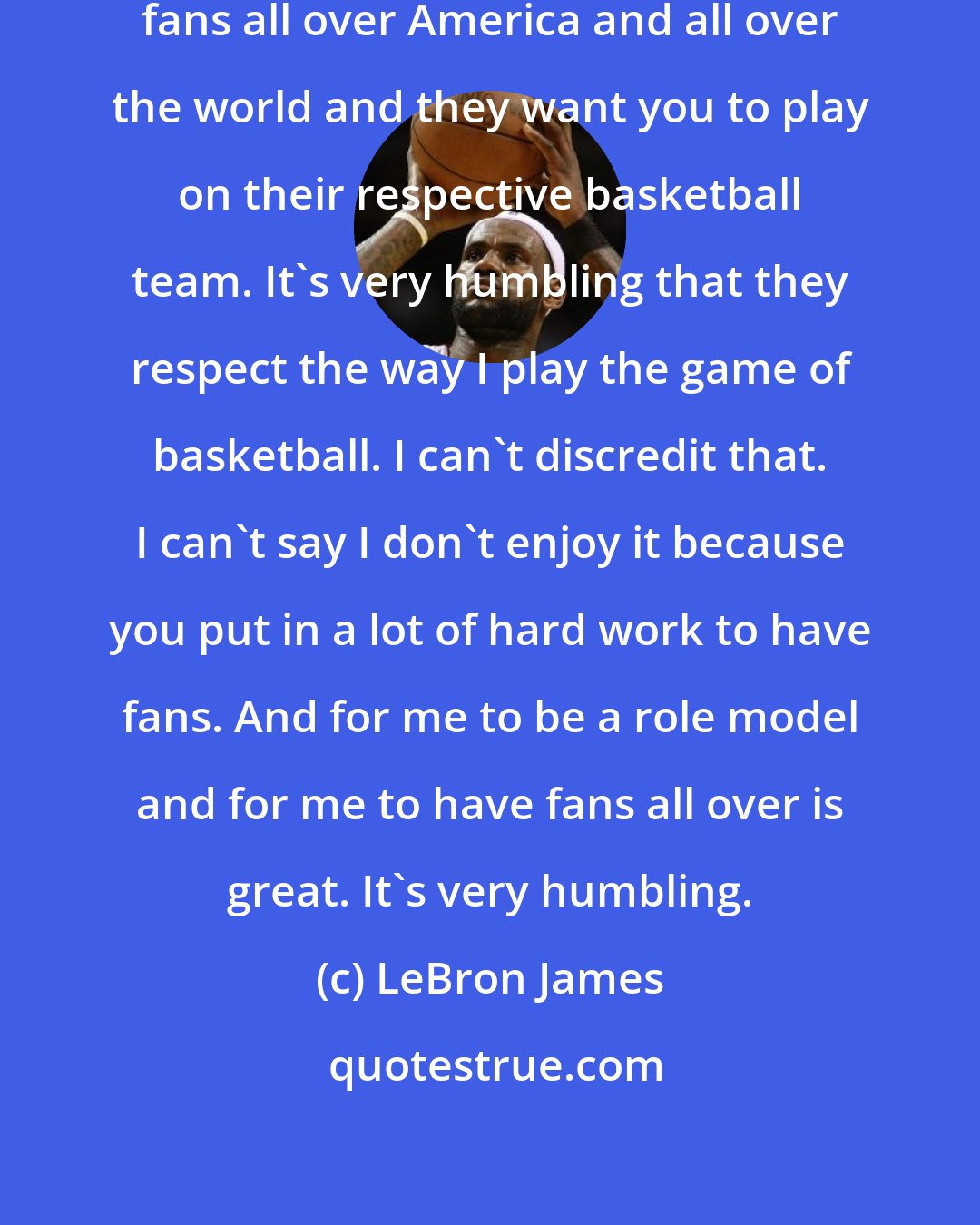 LeBron James: It's humbling to know that you have fans all over America and all over the world and they want you to play on their respective basketball team. It's very humbling that they respect the way I play the game of basketball. I can't discredit that. I can't say I don't enjoy it because you put in a lot of hard work to have fans. And for me to be a role model and for me to have fans all over is great. It's very humbling.