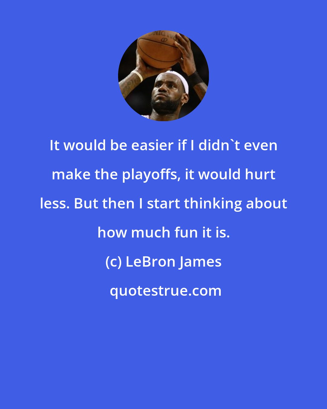 LeBron James: It would be easier if I didn't even make the playoffs, it would hurt less. But then I start thinking about how much fun it is.