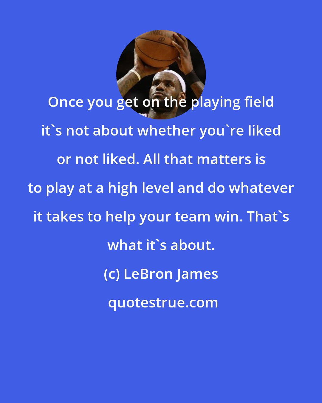 LeBron James: Once you get on the playing field it's not about whether you're liked or not liked. All that matters is to play at a high level and do whatever it takes to help your team win. That's what it's about.