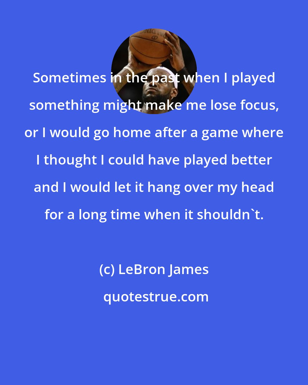 LeBron James: Sometimes in the past when I played something might make me lose focus, or I would go home after a game where I thought I could have played better and I would let it hang over my head for a long time when it shouldn't.