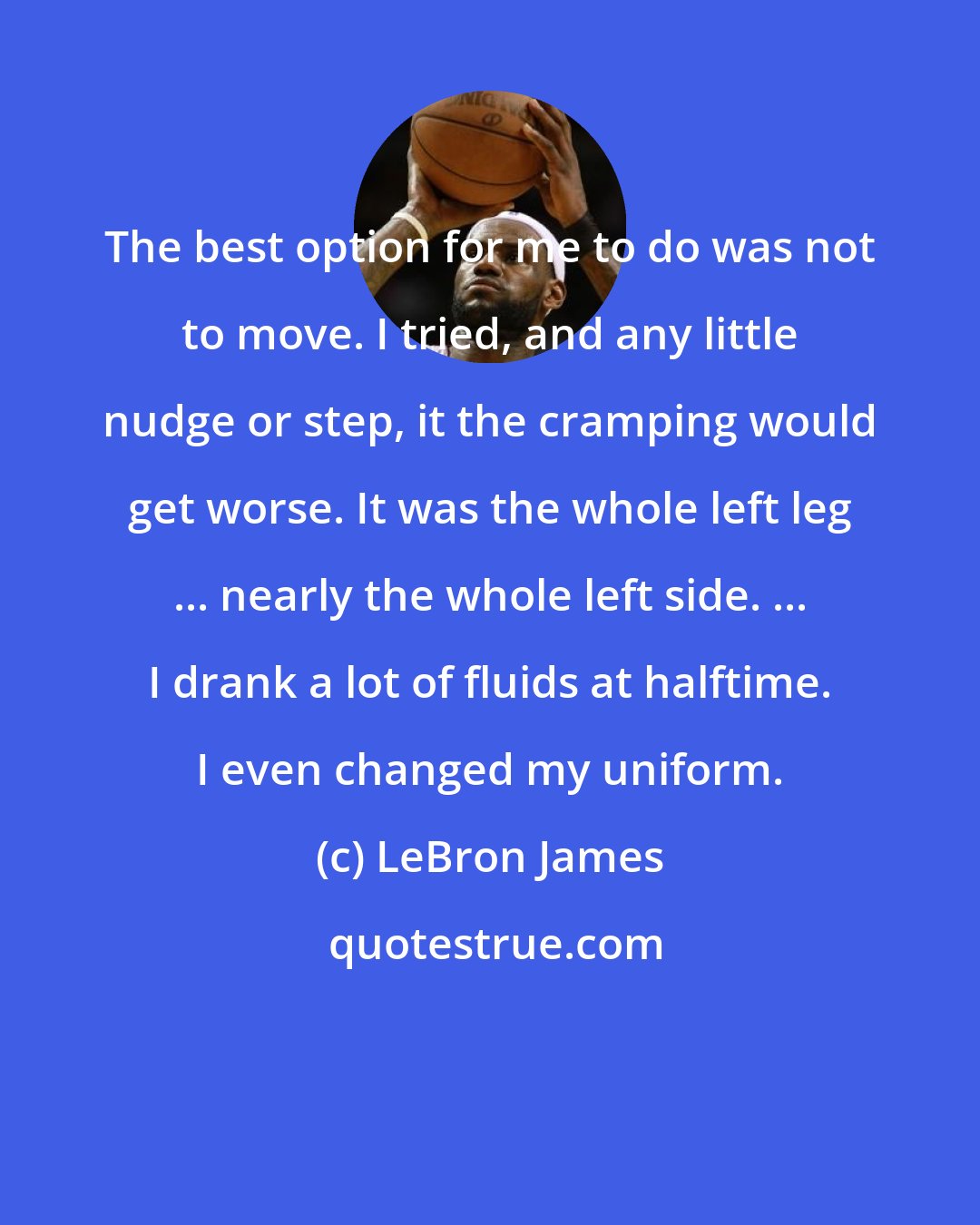 LeBron James: The best option for me to do was not to move. I tried, and any little nudge or step, it the cramping would get worse. It was the whole left leg ... nearly the whole left side. ... I drank a lot of fluids at halftime. I even changed my uniform.