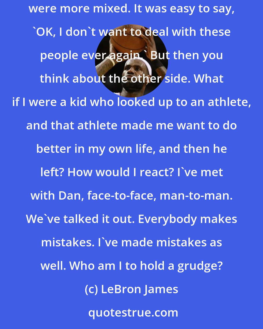 LeBron James: The letter from Dan Gilbert, the booing of the Cleveland fans, the jerseys being burned -- seeing all that was hard for them. My emotions were more mixed. It was easy to say, 'OK, I don't want to deal with these people ever again.' But then you think about the other side. What if I were a kid who looked up to an athlete, and that athlete made me want to do better in my own life, and then he left? How would I react? I've met with Dan, face-to-face, man-to-man. We've talked it out. Everybody makes mistakes. I've made mistakes as well. Who am I to hold a grudge?