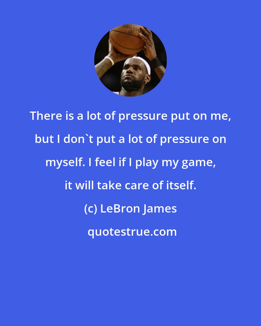 LeBron James: There is a lot of pressure put on me, but I don't put a lot of pressure on myself. I feel if I play my game, it will take care of itself.