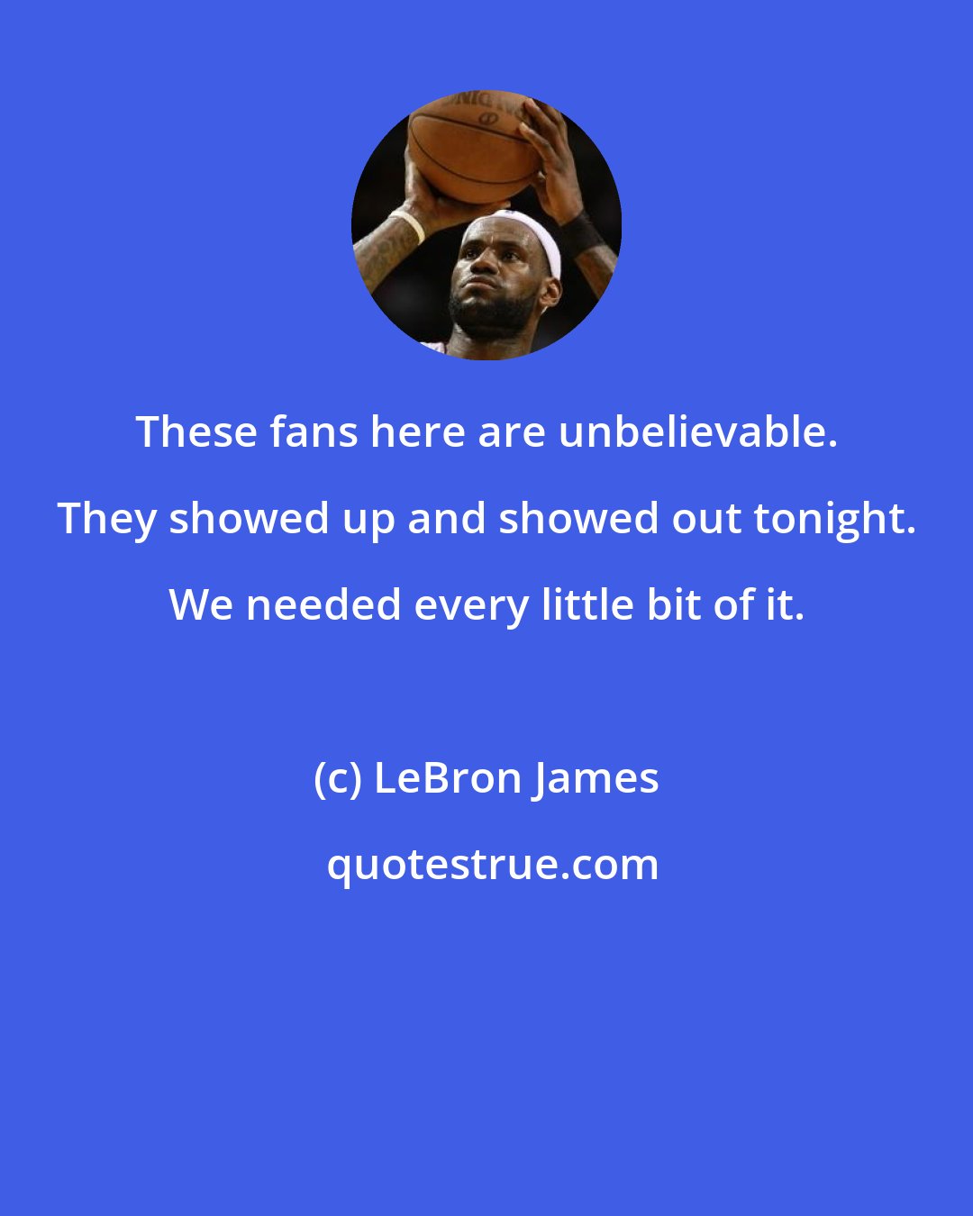 LeBron James: These fans here are unbelievable. They showed up and showed out tonight. We needed every little bit of it.