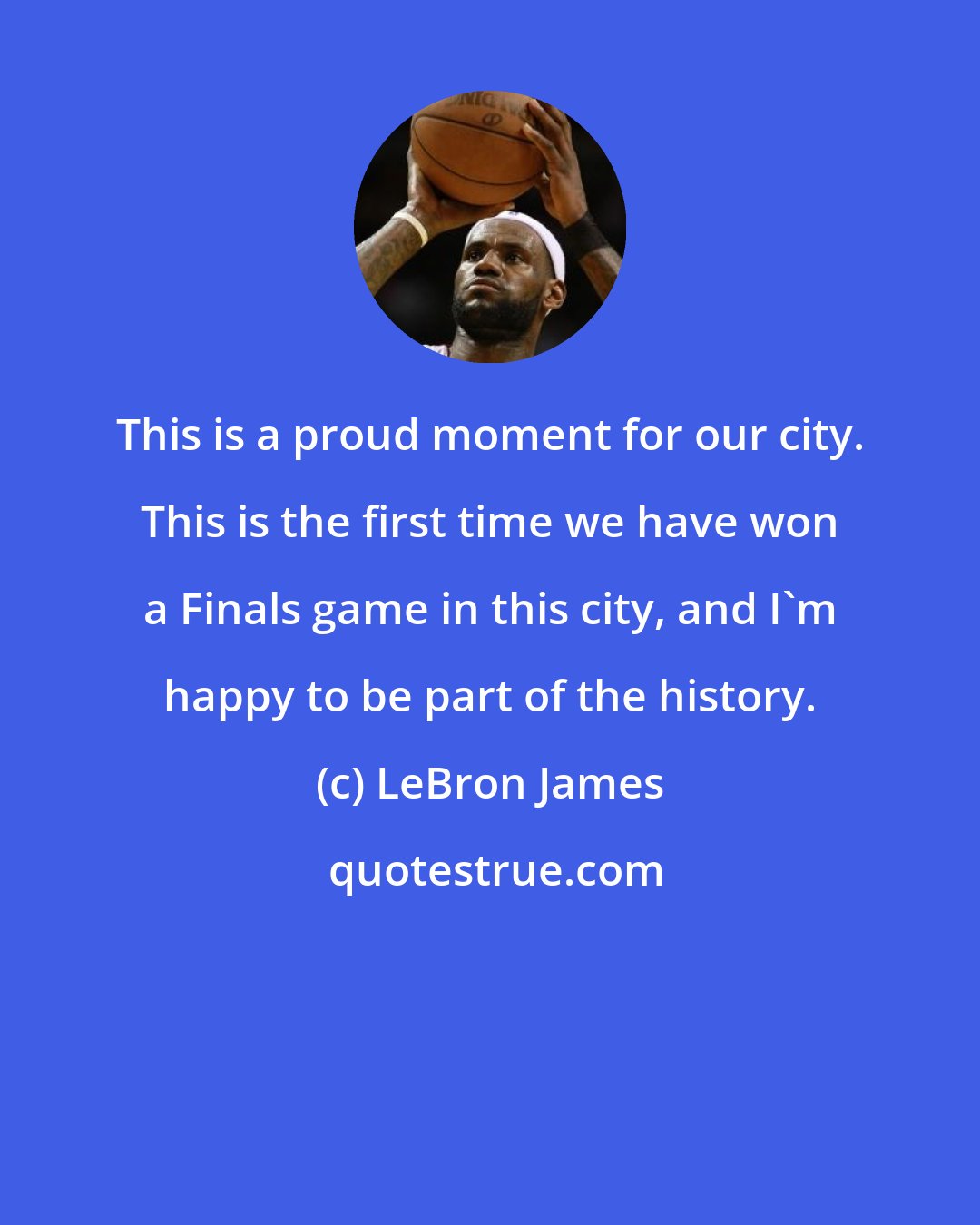 LeBron James: This is a proud moment for our city. This is the first time we have won a Finals game in this city, and I'm happy to be part of the history.