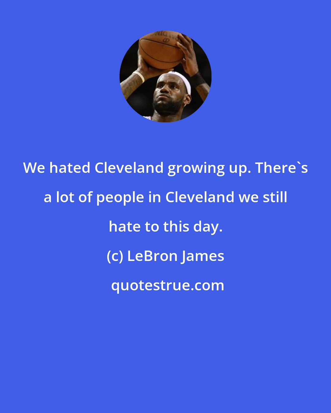 LeBron James: We hated Cleveland growing up. There's a lot of people in Cleveland we still hate to this day.