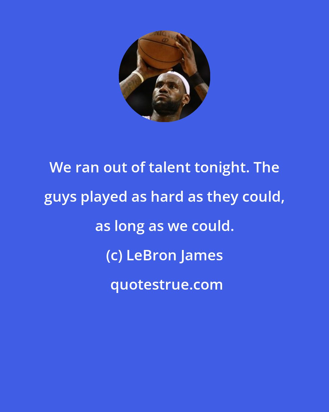 LeBron James: We ran out of talent tonight. The guys played as hard as they could, as long as we could.