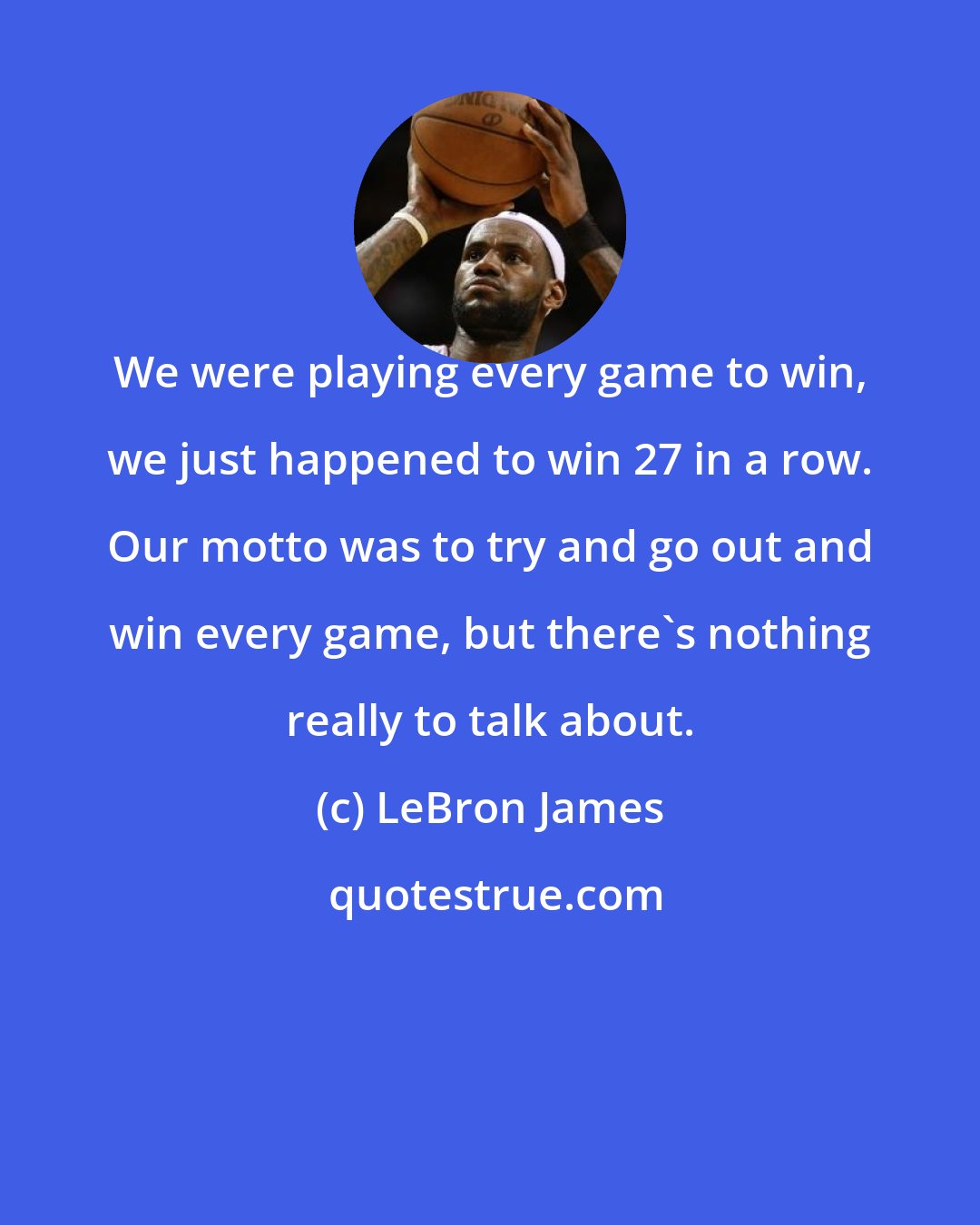 LeBron James: We were playing every game to win, we just happened to win 27 in a row. Our motto was to try and go out and win every game, but there's nothing really to talk about.