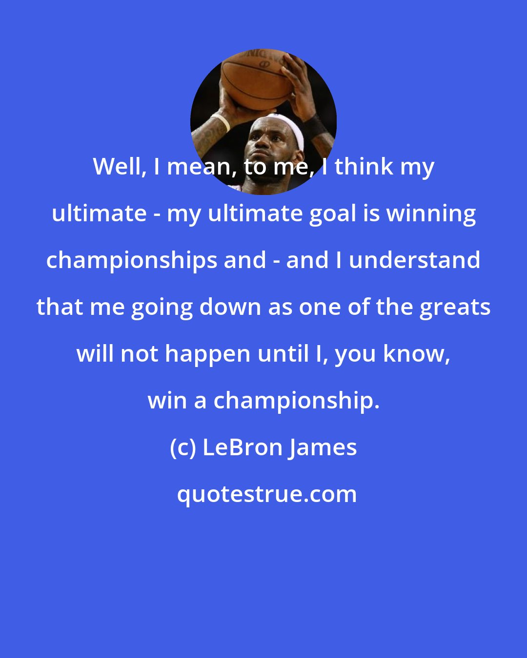 LeBron James: Well, I mean, to me, I think my ultimate - my ultimate goal is winning championships and - and I understand that me going down as one of the greats will not happen until I, you know, win a championship.