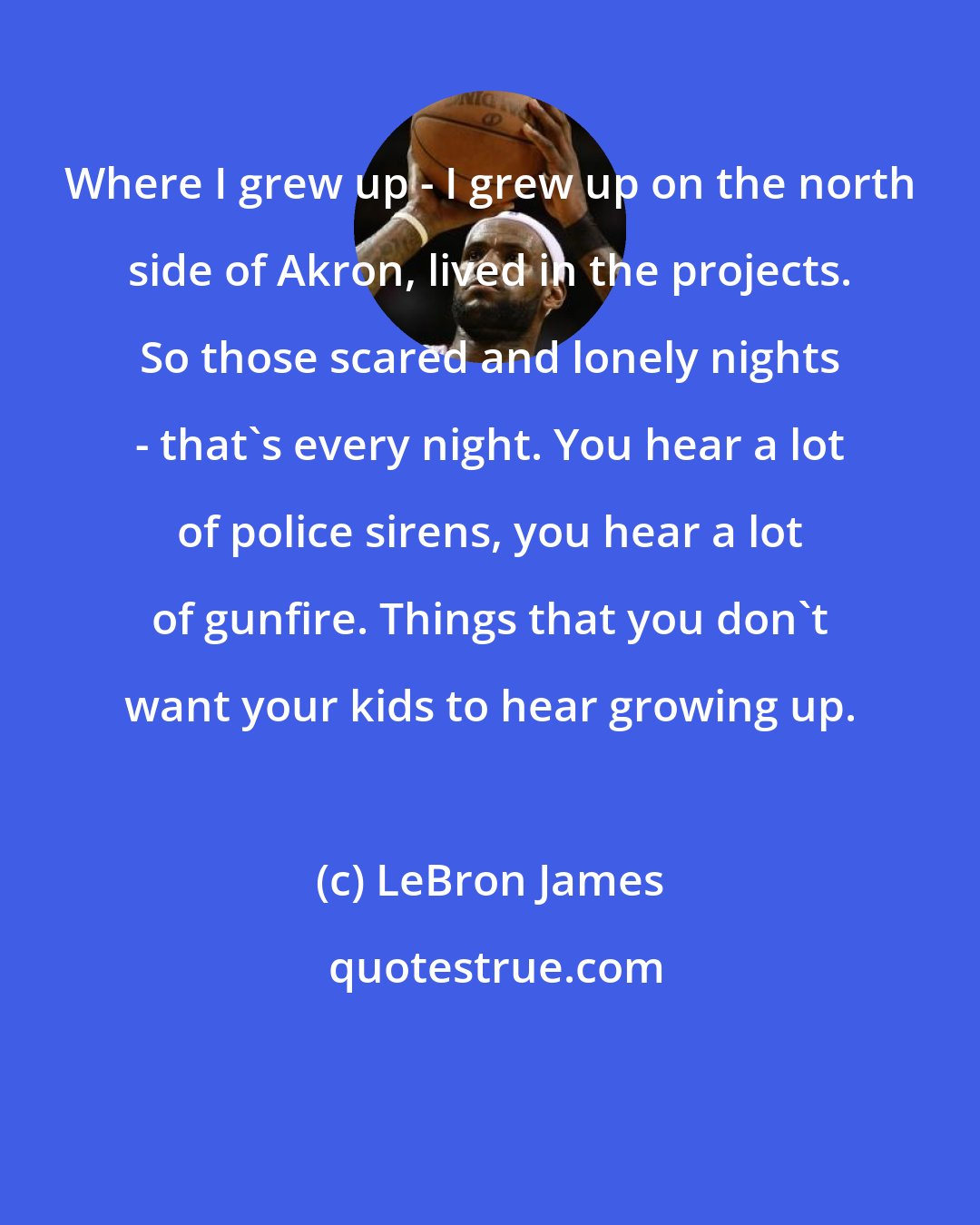 LeBron James: Where I grew up - I grew up on the north side of Akron, lived in the projects. So those scared and lonely nights - that's every night. You hear a lot of police sirens, you hear a lot of gunfire. Things that you don't want your kids to hear growing up.