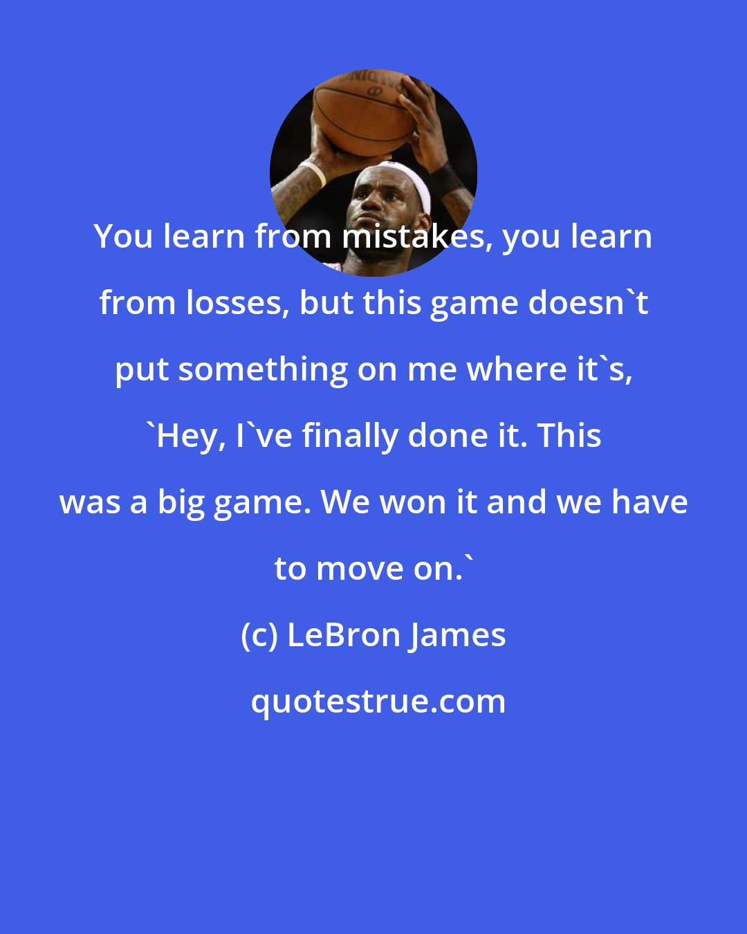 LeBron James: You learn from mistakes, you learn from losses, but this game doesn't put something on me where it's, 'Hey, I've finally done it. This was a big game. We won it and we have to move on.'