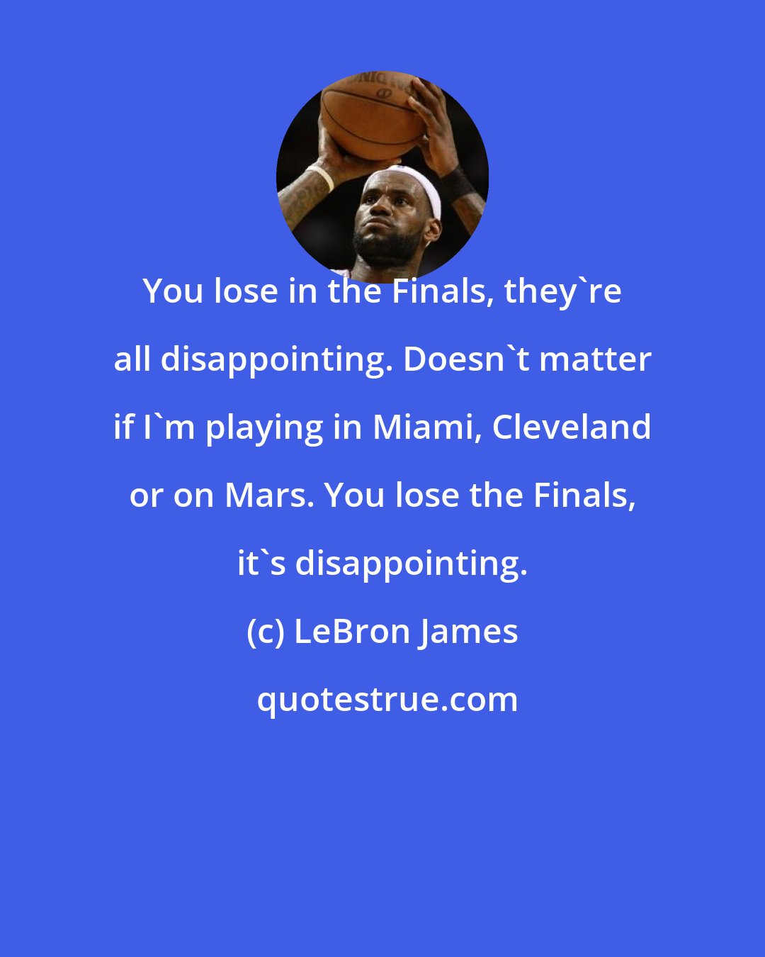 LeBron James: You lose in the Finals, they're all disappointing. Doesn't matter if I'm playing in Miami, Cleveland or on Mars. You lose the Finals, it's disappointing.