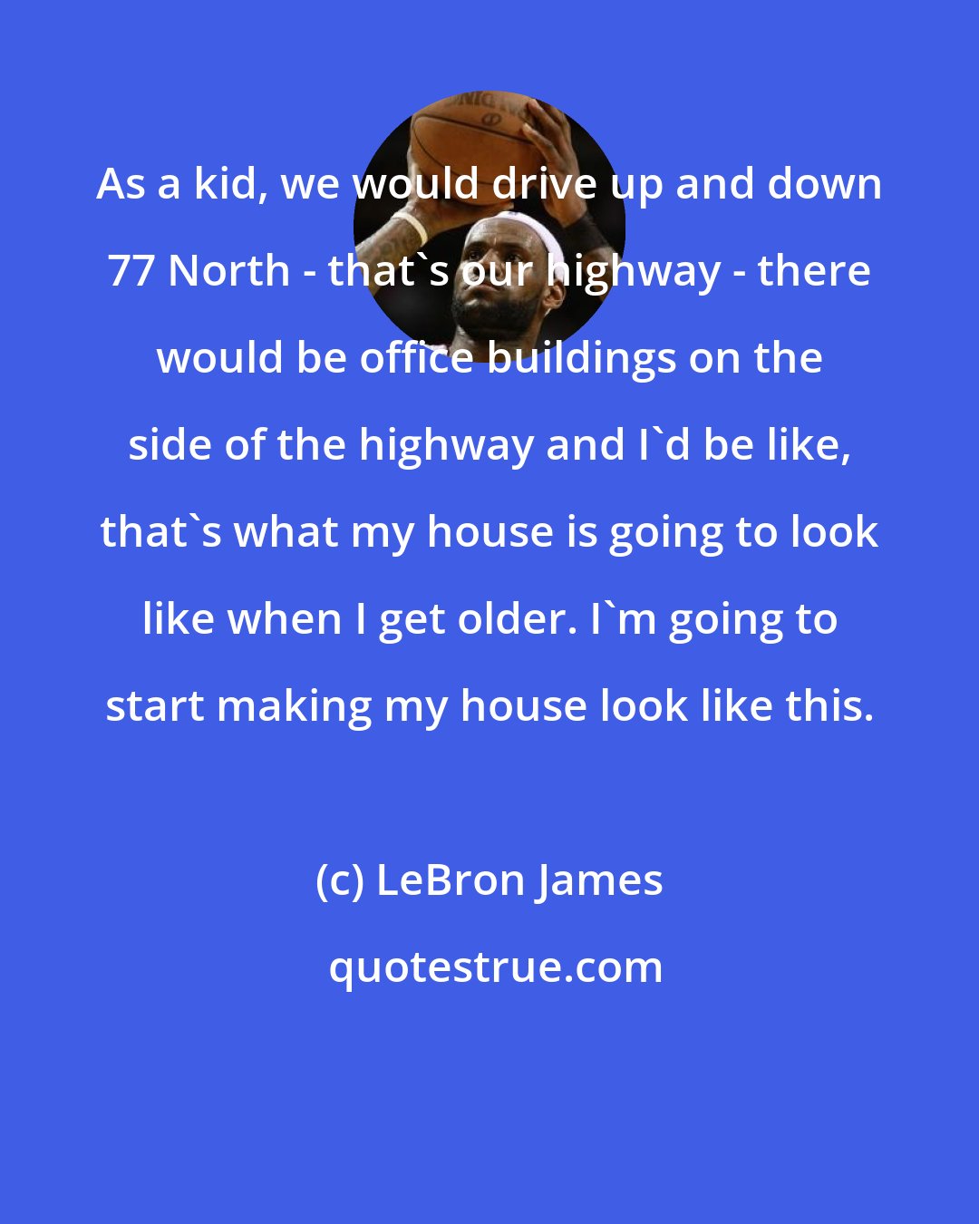 LeBron James: As a kid, we would drive up and down 77 North - that's our highway - there would be office buildings on the side of the highway and I'd be like, that's what my house is going to look like when I get older. I'm going to start making my house look like this.