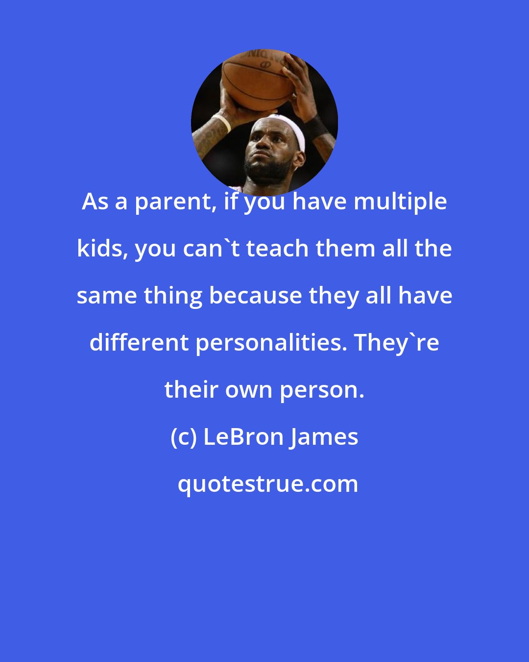 LeBron James: As a parent, if you have multiple kids, you can't teach them all the same thing because they all have different personalities. They're their own person.