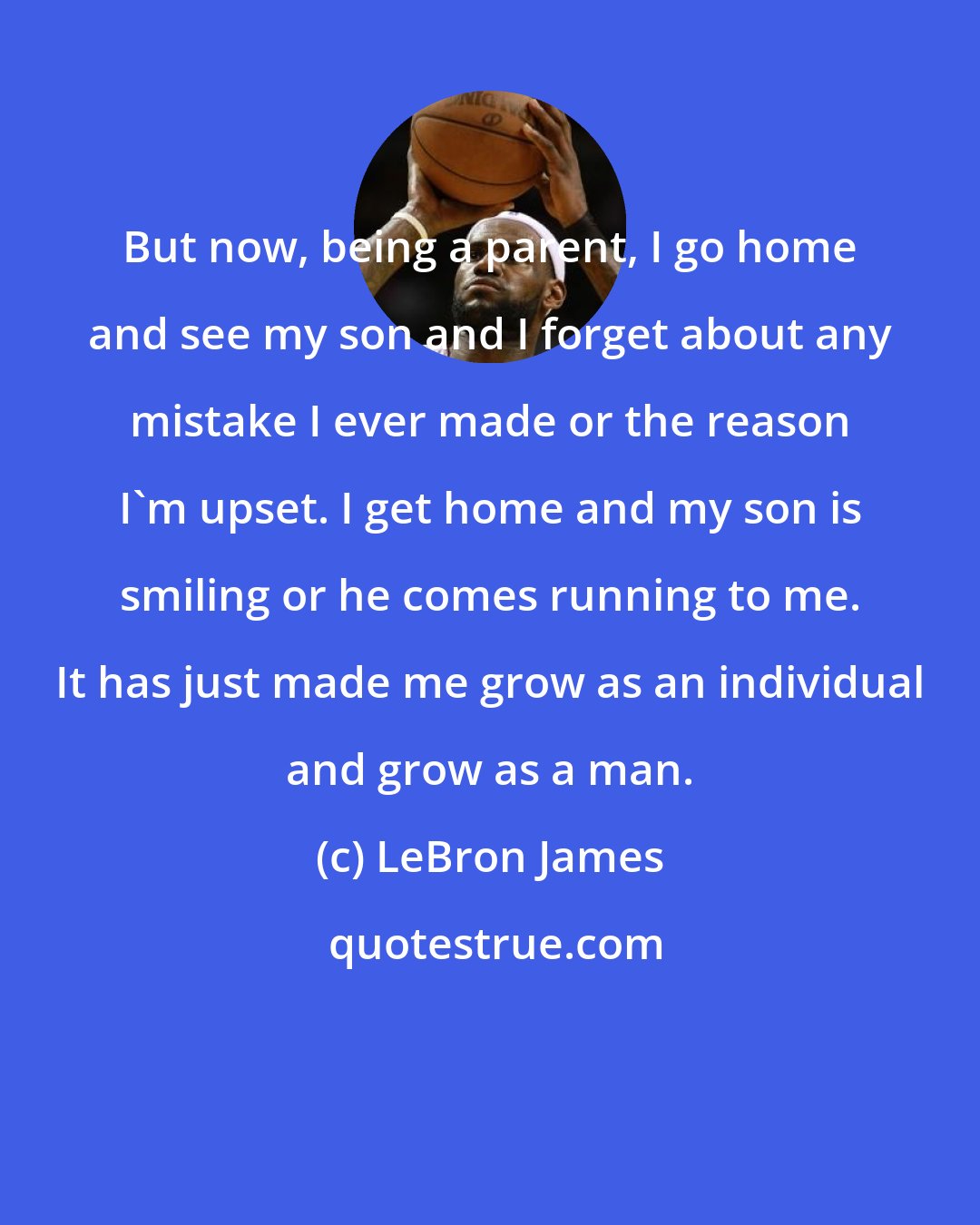 LeBron James: But now, being a parent, I go home and see my son and I forget about any mistake I ever made or the reason I'm upset. I get home and my son is smiling or he comes running to me. It has just made me grow as an individual and grow as a man.