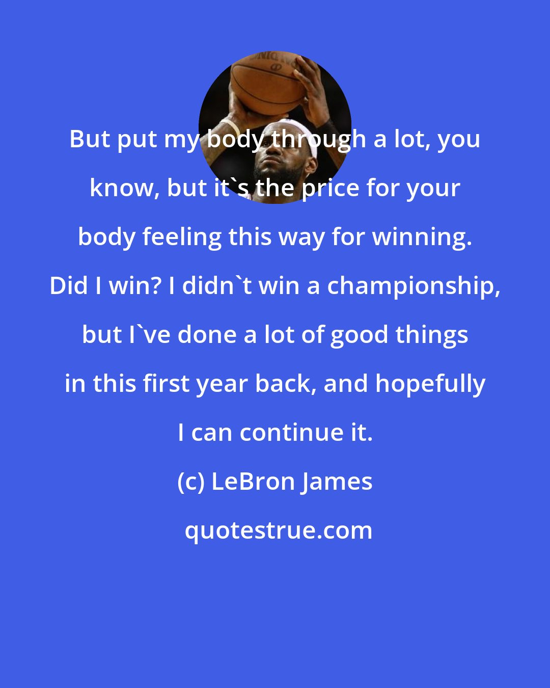 LeBron James: But put my body through a lot, you know, but it's the price for your body feeling this way for winning. Did I win? I didn't win a championship, but I've done a lot of good things in this first year back, and hopefully I can continue it.