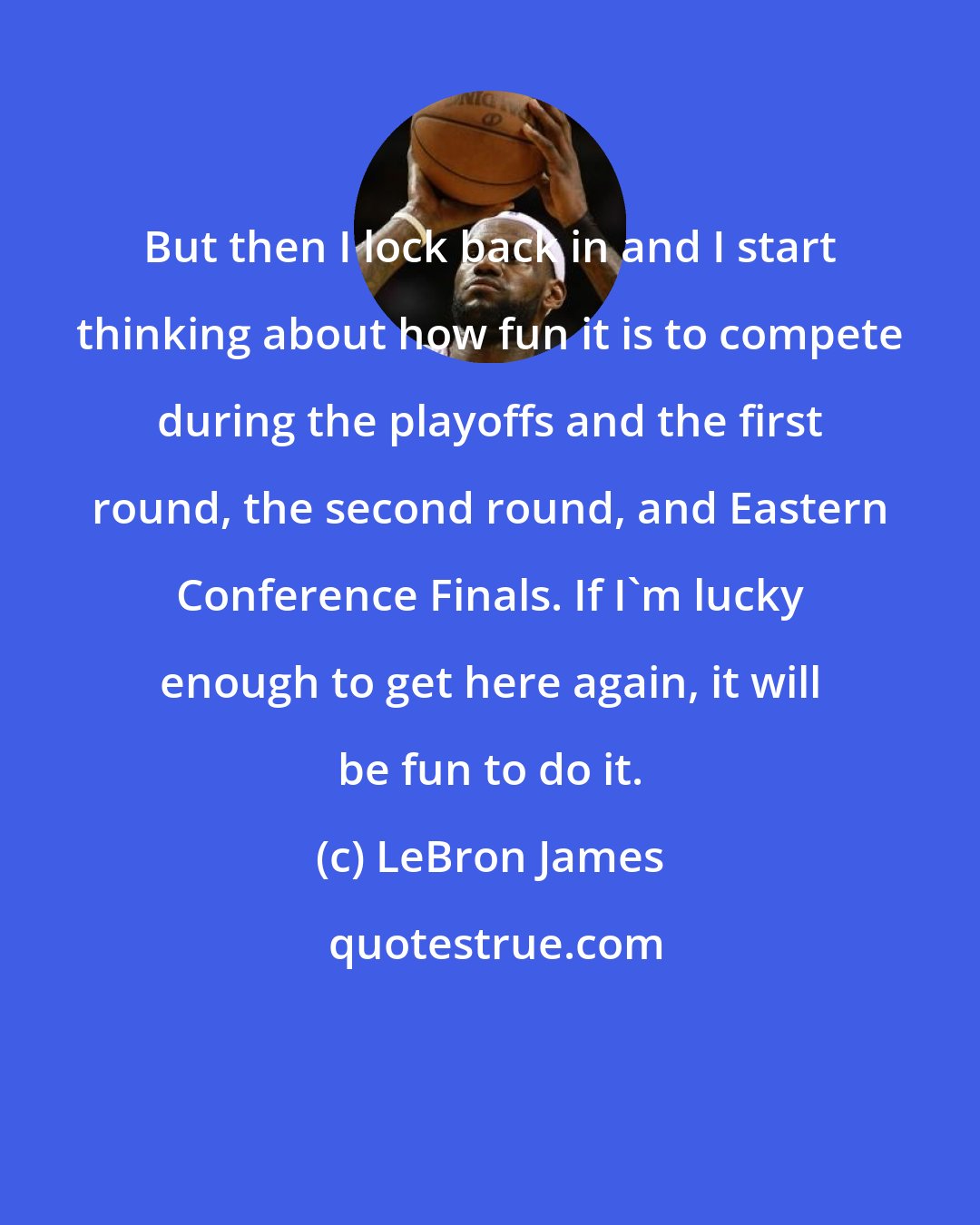 LeBron James: But then I lock back in and I start thinking about how fun it is to compete during the playoffs and the first round, the second round, and Eastern Conference Finals. If I'm lucky enough to get here again, it will be fun to do it.