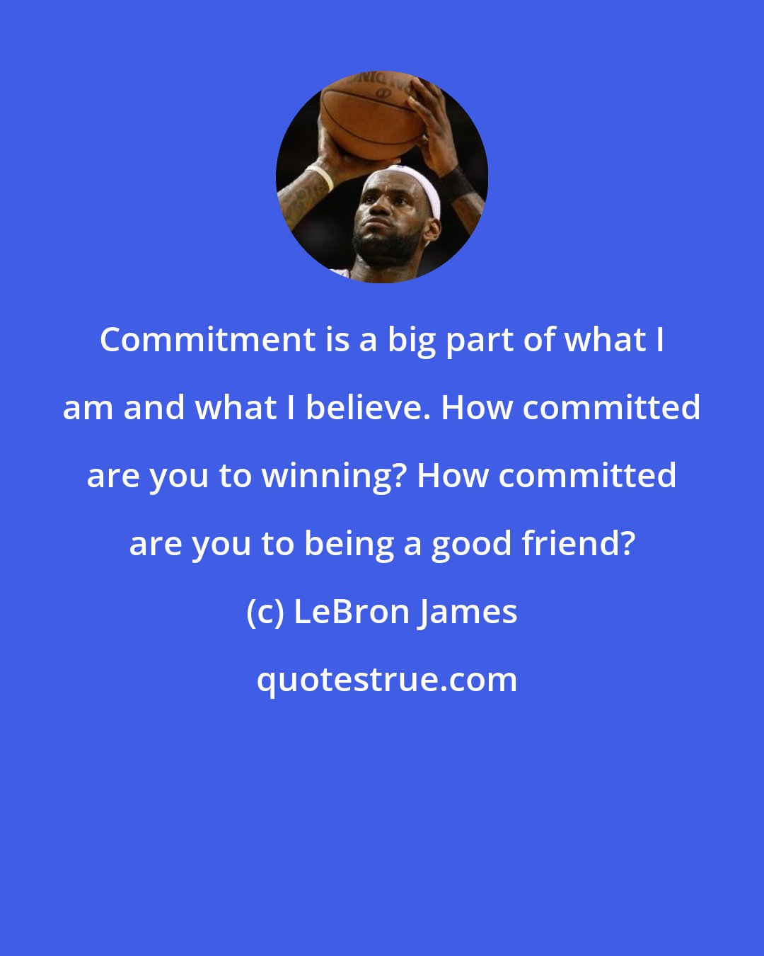 LeBron James: Commitment is a big part of what I am and what I believe. How committed are you to winning? How committed are you to being a good friend?