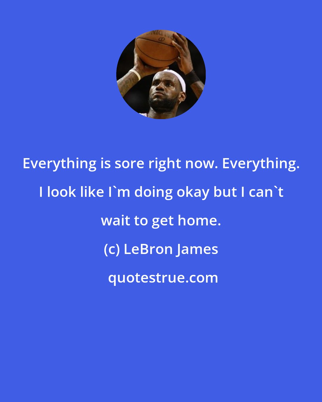 LeBron James: Everything is sore right now. Everything. I look like I'm doing okay but I can't wait to get home.