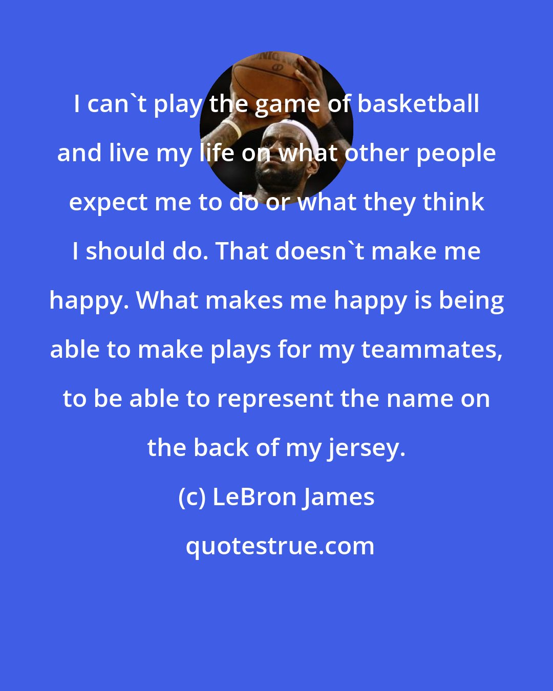 LeBron James: I can't play the game of basketball and live my life on what other people expect me to do or what they think I should do. That doesn't make me happy. What makes me happy is being able to make plays for my teammates, to be able to represent the name on the back of my jersey.