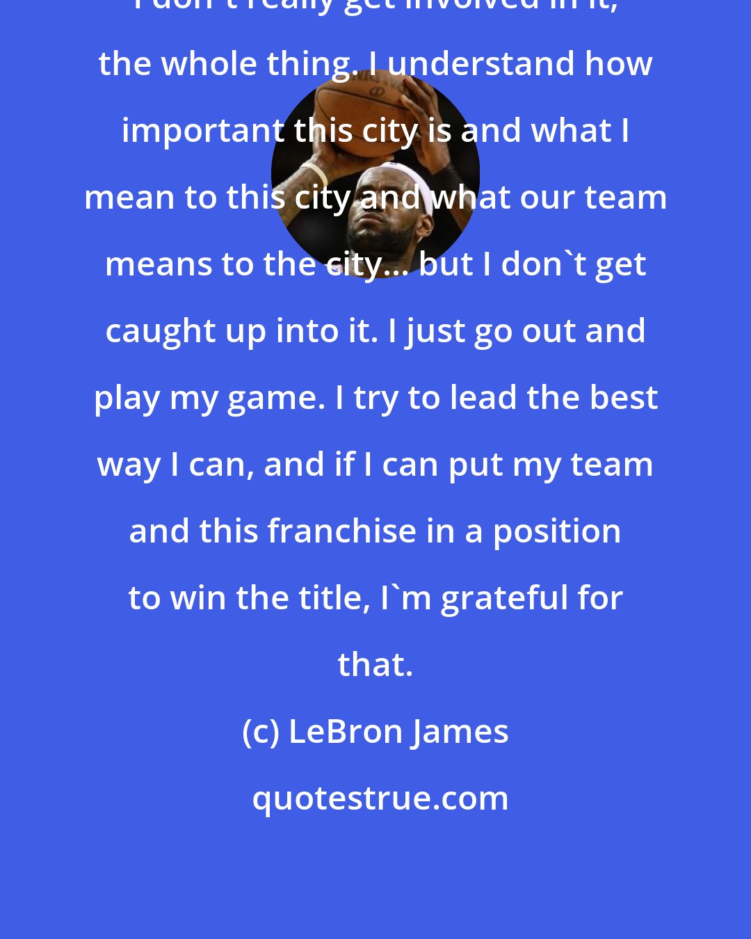 LeBron James: I don't really get involved in it, the whole thing. I understand how important this city is and what I mean to this city and what our team means to the city... but I don't get caught up into it. I just go out and play my game. I try to lead the best way I can, and if I can put my team and this franchise in a position to win the title, I'm grateful for that.