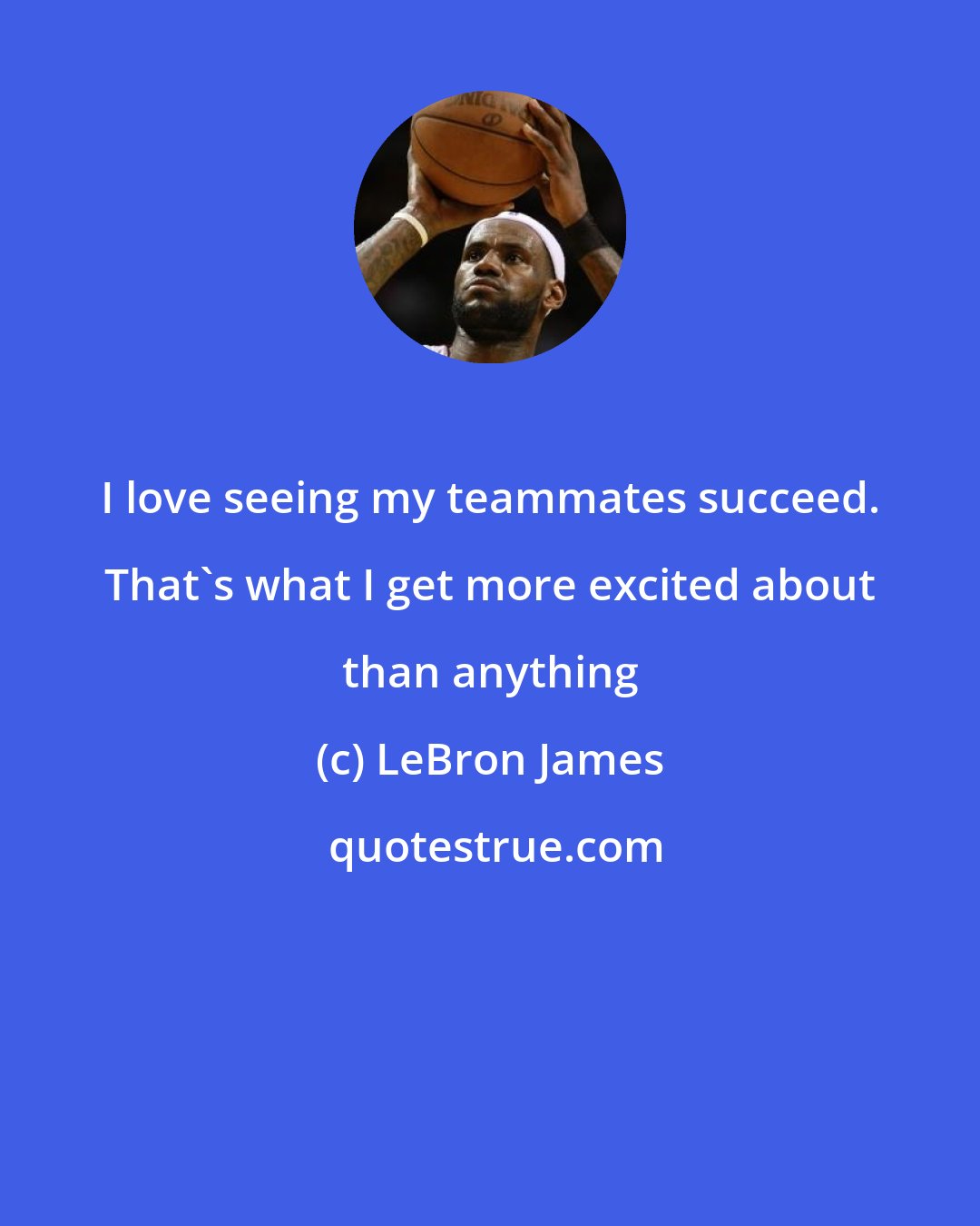 LeBron James: I love seeing my teammates succeed. That's what I get more excited about than anything