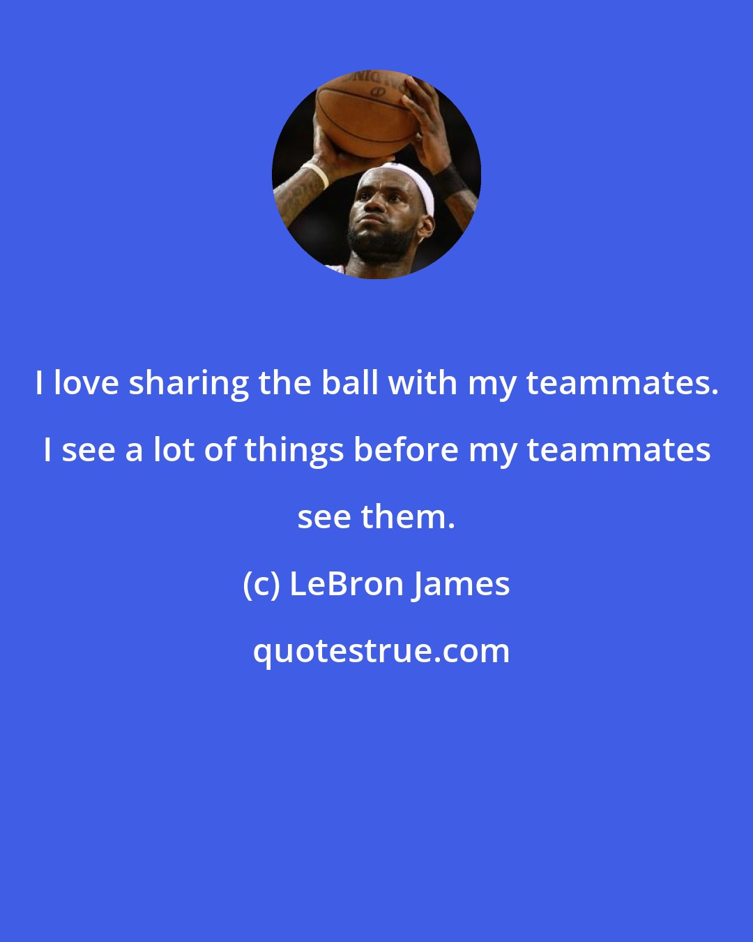 LeBron James: I love sharing the ball with my teammates. I see a lot of things before my teammates see them.