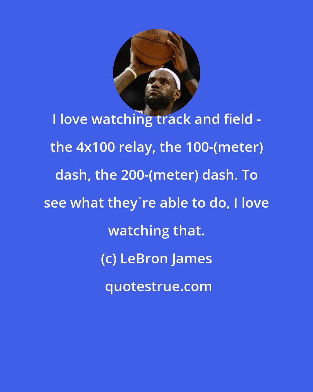 LeBron James: I love watching track and field - the 4x100 relay, the 100-(meter) dash, the 200-(meter) dash. To see what they're able to do, I love watching that.