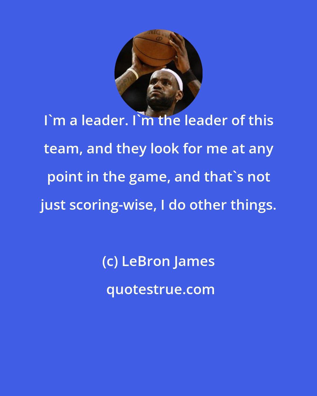 LeBron James: I'm a leader. I'm the leader of this team, and they look for me at any point in the game, and that's not just scoring-wise, I do other things.