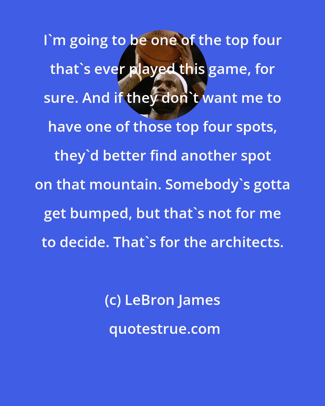 LeBron James: I'm going to be one of the top four that's ever played this game, for sure. And if they don't want me to have one of those top four spots, they'd better find another spot on that mountain. Somebody's gotta get bumped, but that's not for me to decide. That's for the architects.