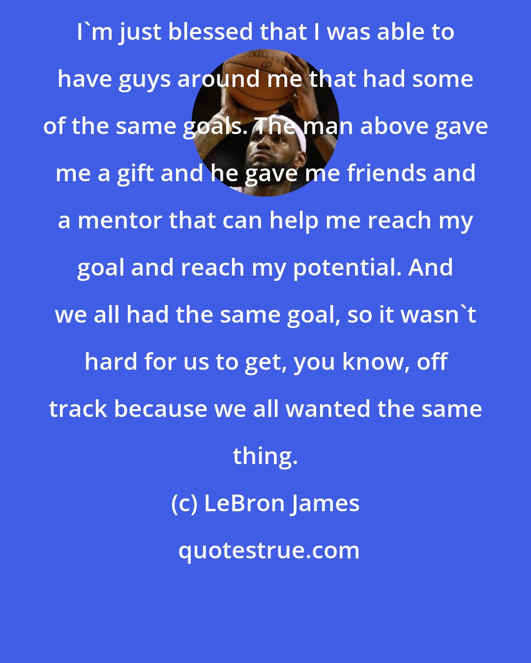 LeBron James: I'm just blessed that I was able to have guys around me that had some of the same goals. The man above gave me a gift and he gave me friends and a mentor that can help me reach my goal and reach my potential. And we all had the same goal, so it wasn't hard for us to get, you know, off track because we all wanted the same thing.