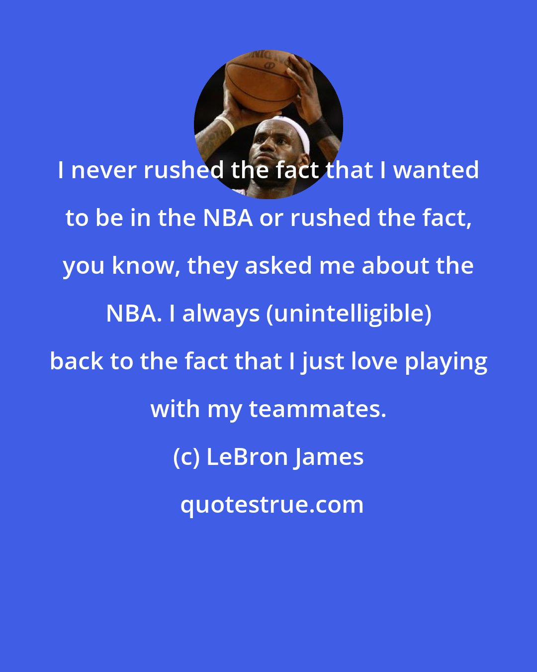 LeBron James: I never rushed the fact that I wanted to be in the NBA or rushed the fact, you know, they asked me about the NBA. I always (unintelligible) back to the fact that I just love playing with my teammates.