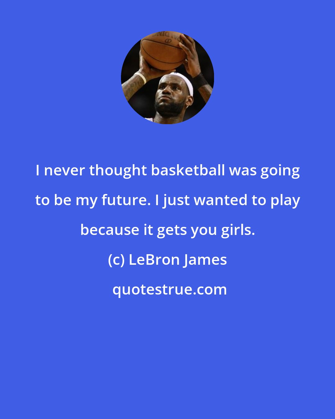 LeBron James: I never thought basketball was going to be my future. I just wanted to play because it gets you girls.