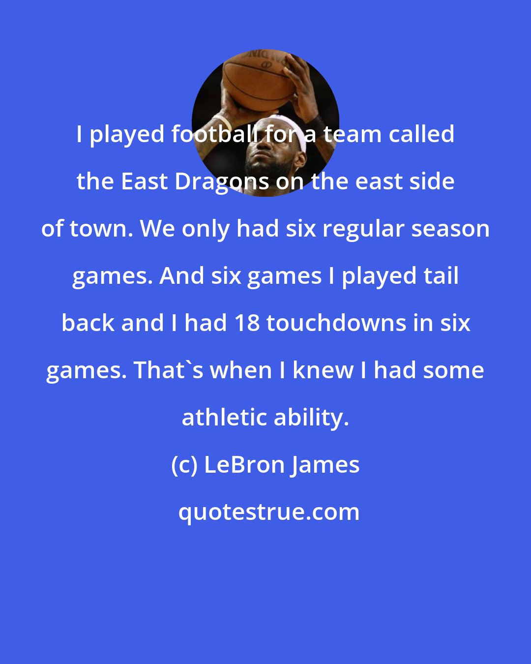 LeBron James: I played football for a team called the East Dragons on the east side of town. We only had six regular season games. And six games I played tail back and I had 18 touchdowns in six games. That's when I knew I had some athletic ability.