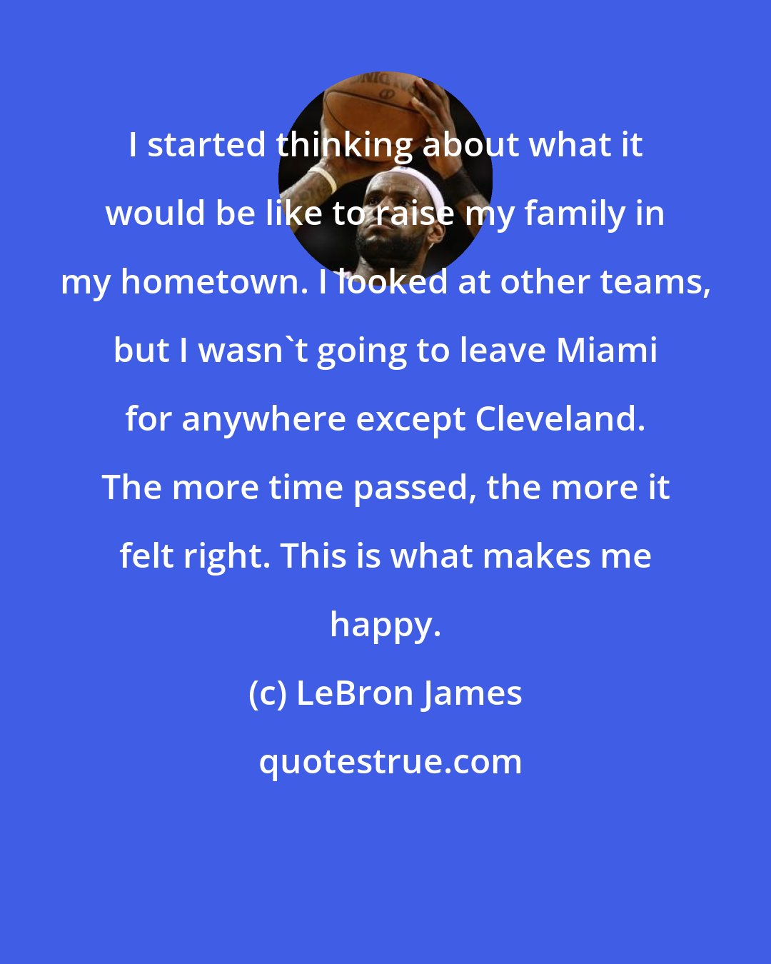 LeBron James: I started thinking about what it would be like to raise my family in my hometown. I looked at other teams, but I wasn't going to leave Miami for anywhere except Cleveland. The more time passed, the more it felt right. This is what makes me happy.